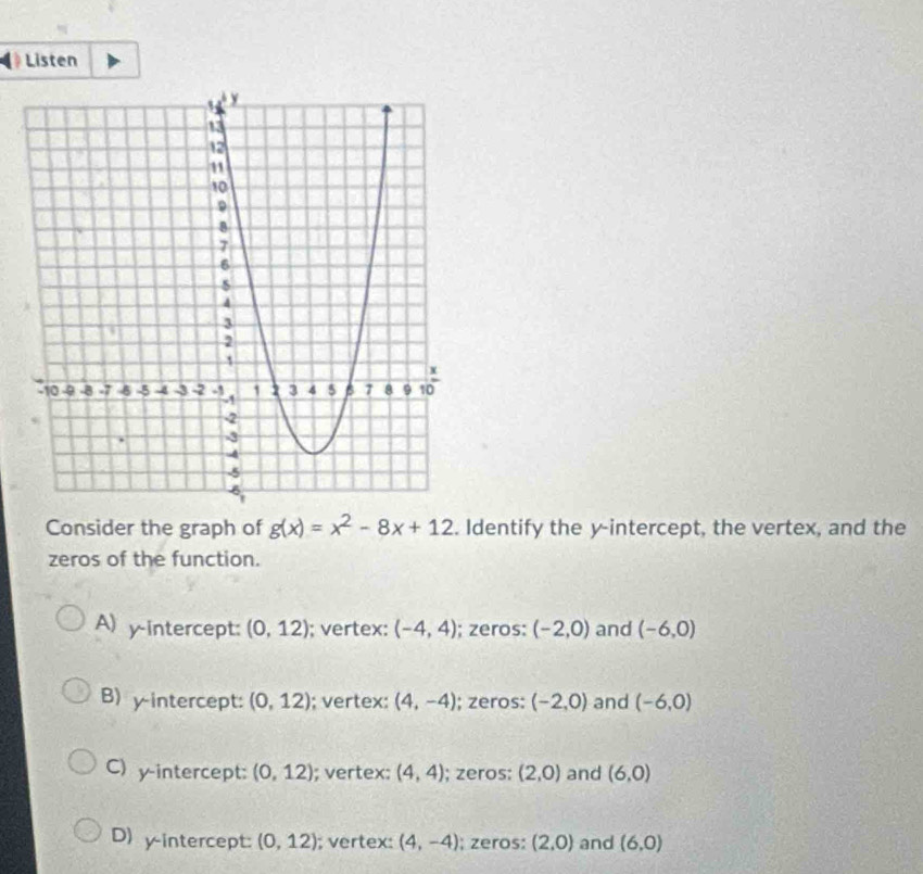 Listen
Consider the graph of g(x)=x^2-8x+12. Identify the y-intercept, the vertex, and the
zeros of the function.
A) y-intercept: (0,12); vertex: (-4,4); zeros: (-2,0) and (-6,0)
B) yintercept: (0,12); vertex: (4,-4); zeros: (-2,0) and (-6,0)
C) y-intercept: (0,12); vertex: (4,4); zeros: (2,0) and (6,0)
D) y-intercept: (0,12); vertex: (4,-4); zeros: (2,0) and (6,0)