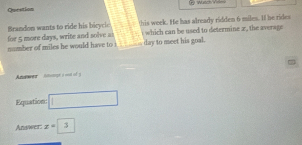 Watcs Viden 
Question 
Brandon wants to ride his bicycle this week. He has already ridden 6 miles. If be rides 
for 5 more days, write and solve an which can be used to determine x, the average 
number of miles he would have to day to meet his goal. 
Answer Amenigt à cot of 3
Equation: □ 
Answer: x=3