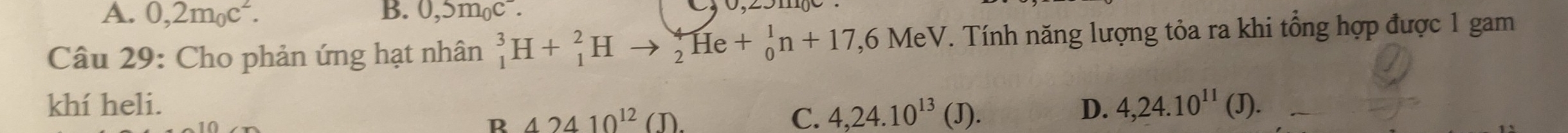 A. 0,2m_0c^2. B. 0,5m_0c^-. 
Câu 29: Cho phản ứng hạt nhân _1^(3H+_1^2Hto _2^4He+_0^1n+17,6MeV T. Tính năng lượng tỏa ra khi tổng hợp được 1 gam
khí heli. D. 4,24.10^11)(J).
R 42410^(12)(J).
C. 4, 24.10^(13)  J.