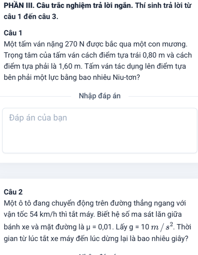 PHÄN III. Câu trắc nghiệm trả lời ngắn. Thí sinh trả lời từ 
câu 1 đến câu 3. 
Câu 1 
Một tấm ván nặng 270 N được bắc qua một con mương. 
Trọng tâm của tấm ván cách điểm tựa trái 0,80 m và cách 
điểm tựa phải là 1,60 m. Tấm ván tác dụng lên điểm tựa 
bên phải một lực bằng bao nhiêu Niu-tơn? 
Nhập đáp án 
Đáp án của bạn 
Câu 2 
Một ô tô đang chuyển động trên đường thẳng ngang với 
vận tốc 54 km/h thì tắt máy. Biết hệ số ma sát lăn giữa 
bánh xe và mặt đường là mu =0,01. Lấy g=10m/s^2. Thời 
gian từ lúc tắt xe máy đến lúc dừng lại là bao nhiêu giây?