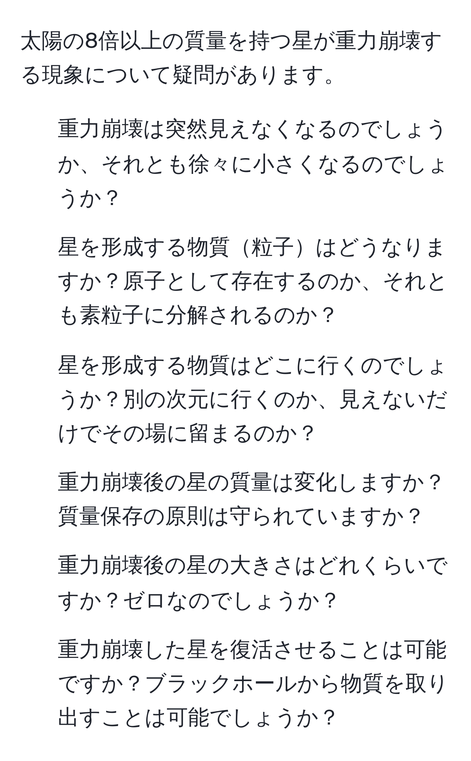 太陽の8倍以上の質量を持つ星が重力崩壊する現象について疑問があります。  
1. 重力崩壊は突然見えなくなるのでしょうか、それとも徐々に小さくなるのでしょうか？  
2. 星を形成する物質粒子はどうなりますか？原子として存在するのか、それとも素粒子に分解されるのか？  
3. 星を形成する物質はどこに行くのでしょうか？別の次元に行くのか、見えないだけでその場に留まるのか？  
4. 重力崩壊後の星の質量は変化しますか？質量保存の原則は守られていますか？  
5. 重力崩壊後の星の大きさはどれくらいですか？ゼロなのでしょうか？  
6. 重力崩壊した星を復活させることは可能ですか？ブラックホールから物質を取り出すことは可能でしょうか？