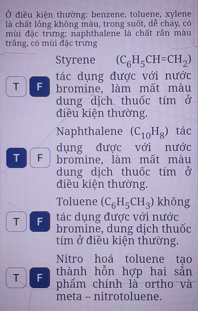 Ở điều kiện thường: benzene, toluene, xylene 
là chất lỏng không màu, trong suốt, dễ cháy, có 
mùi đặc trưng; naphthalene là chất rắn màu 
trắng, có mùi đặc trưng 
Styrene (C_6H_5CH=CH_2)
tác dụng được với nước 
T F bromine, làm mất màu 
dung dịch thuốc tím beginarrayr ? ()endarray
điều kiện thường. 
Naphthalene (C_10H_8) tác 
dụng được với nước 
T F bromine, làm mất màu 
dung dịch thuốc tím beginarrayr 2, ()endarray
điều kiện thường. 
Toluene (C_6H_5CH_3) không 
TF tác dụng được với nước 
bromine, dung dịch thuốc 
tím ở điều kiện thường. 
Nitro hoá toluene tạo 
thành hỗn hợp hai sản 
TAF phẩm chính là ortho và 
meta - nitrotoluene.