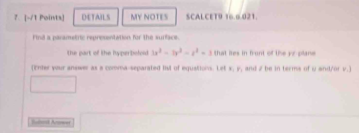 DETAILS MY NOTES SCALCET9 16.9.021. 
Find a parametric representation for the surface. 
the part of the hyperboloid 3x^2-3y^2=z^2=3 that lies in front of the yz -plane 
(Enter your answer as a comma-separated list of equations. Let x_1 , and 2 be in terms of u and/or v.) 
Sulmit Anwer