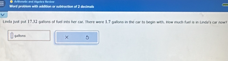 Arithmetic and Algebra Review 
Word problem with addition or subtraction of 2 decimals 
Linda just put 17.32 gallons of fuel into her car. There were 1.7 gallons in the car to begin with. How much fuel is in Linda's car now?
gallons
× 5