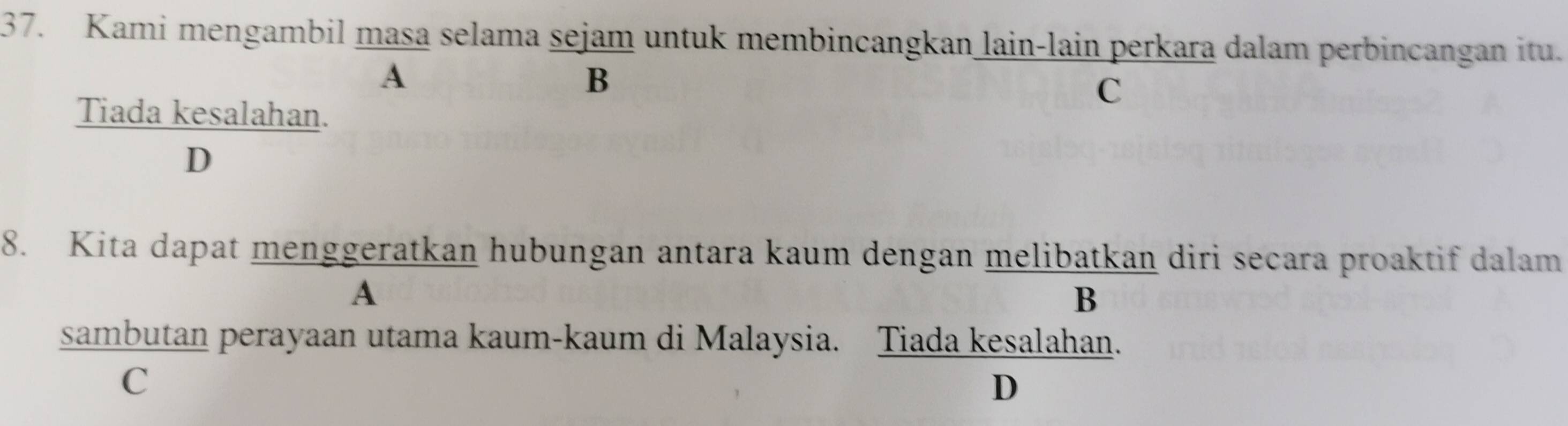 Kami mengambil masa selama sejam untuk membincangkan lain-lain perkara dalam perbincangan itu.
A
B
C
Tiada kesalahan.
D
8. Kita dapat menggeratkan hubungan antara kaum dengan melibatkan diri secara proaktif dalam
A
B
sambutan perayaan utama kaum-kaum di Malaysia. Tiada kesalahan.
C
D