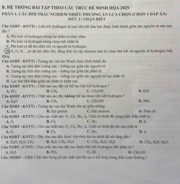 Hệ tHônG bài tập tHEO cáu trúc đẻ mINh họa 2025
phần 1. câu hồi trác nghiệm nhiều phương án lựa chọn (chọn 1 đáp án)
MỨc 1: nhận Biết
Câu 1(SBT -KNTT) : Liên kết hydrogen là loại liên kết hóa học được hình thành giữa các nguyên tử nào sau
dây ?
A, Phi kim và hydrogen trong hai phân tử khác nhau.
B. Phi kim và hydrogen trong cùng một phân tử.
C. Phi kim có độ âm điện lớn và nguyên tử hydrogen.
D) F, O, N.có độ âm điện lớn, đồng thời có cặp electron hóa trị chưa liên kết và nguyên tử hydrogen linh
động.
Câu 2(SBT -KNTT) : Tương tác van der Waals được hình thành do
A. Tương tác tĩnh điện lưỡng cực - lưỡng cực giữa các nguyên tử.
B. Tương tác tĩnh điện lưỡng cực - lưỡng cực giữa các phân tử.
C. Tương tác tĩnh điện lưỡng cực - lưỡng cực giữa các nguyên tử hay phân tử.
D. Lực hút tĩnh điện giữa các phân tử phân cực.
Câu 3(SBT-K NT 1 ) : Chất nào sau đây có thể tạo liên kết hydrogen ?
A. PF_3 B. CH_4 C. CH_3OH D, H_2S
Câu 4(SBT-KNTT) : Chất nào sau đây không thể tạo được liên kết hydrogen ?
A. H_2O B. CH_4 C. CH_3OH D. NH_3
Câu 5(SBT -KNT D : Tương tác van der Waals tồn tại giữa những
A. Ion. B. Hạt proton. C. Hat neutron D. Phân tử
Câu 6(SBT-KNTT) : Cho các chất sau: F_2,Cl_2,Br_2,l_2 Chất có nhiệt độ nóng chây thấp nhất là
A. F_2 B. Cl_2 C. Br_2 D. l_2
Câu 7(SBT-KNTT) : Cho các chất sau: F_2,Cl_2,Br_2,l_2. Chất có nhiệt độ sôi cao nhất là
A. F_2 B. Cl_2 C. Br_2 D. l_2
Câu 8(SBT-KNTT) : Dây nào sau đây được xếp theo thứ tự nhiệt độ sôi tăng dân ?
A. H_2O,H_2S,CH_4 B. H_2S,CH_4,H_2O C. CH_4,H_2O,H_2S D. CH_4,H_2S,H_2O.
Câu 9(SBT-CTST) : Hợp chất nào sau đây tạo được liên kết hydrogen liên phân tử ?
A. H_2S B. PH_1 C. Hl D. CH_3OH
Câu 10(SBT-CD) : Chất nào trong số các chất sau tồn tại ở thể lông trong điều kiện thường ?