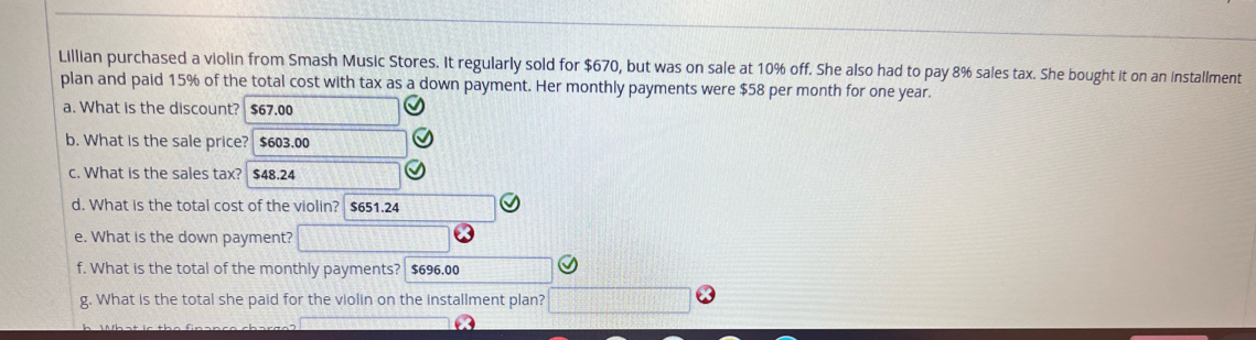 Lillian purchased a violin from Smash Music Stores. It regularly sold for $670, but was on sale at 10% off. She also had to pay 8% sales tax. She bought it on an installment 
plan and paid 15% of the total cost with tax as a down payment. Her monthly payments were $58 per month for one year. 
a. What is the discount? $67.00
b. What is the sale price? $603.00
c. What is the sales tax? $48.24
d. What is the total cost of the violin? $651.24
e. What is the down payment? 
f. What is the total of the monthly payments? $696.00
g. What is the total she paid for the violin on the installment plan?