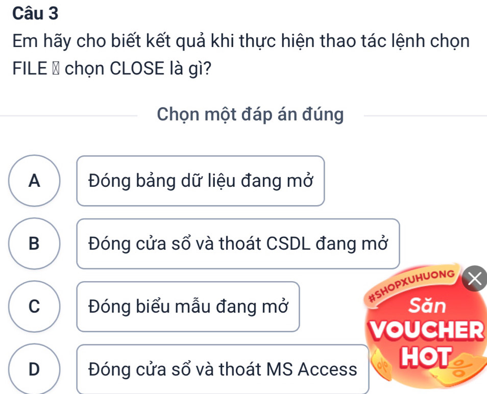 Em hãy cho biết kết quả khi thực hiện thao tác lệnh chọn
FILE → chọn CLOSE là gì?
Chọn một đáp án đúng
A Đóng bảng dữ liệu đang mở
B Đóng cửa sổ và thoát CSDL đang mở
#SHOPXUHUONG
C Đóng biểu mẫu đang mở Săn
VOUCHER
D Đóng cửa sổ và thoát MS Access HOT