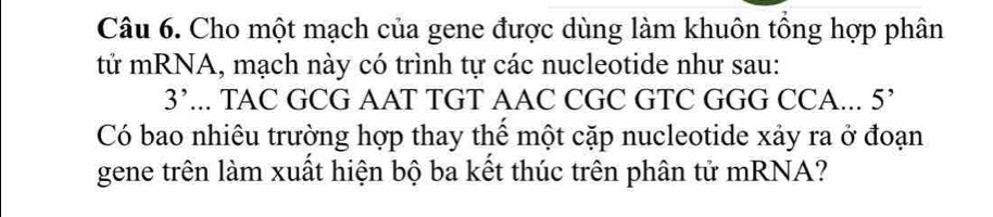 Cho một mạch của gene được dùng làm khuôn tổng hợp phân 
tử mRNA, mạch này có trình tự các nucleotide như sau:
3'... TAC GCG AAT TGT AAC CGC GTC GGG CCA... 5’
Có bao nhiêu trường hợp thay thể một cặp nucleotide xảy ra ở đoạn 
gene trên làm xuất hiện bộ ba kết thúc trên phân tử mRNA?