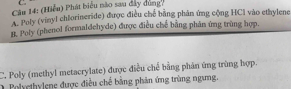 (Hiểu) Phát biểu nào sau đây đung?
A. Poly (vinyl chlorineride) được điều chế bằng phản ứng cộng HCl vào ethylene
B. Poly (phenol formaldehyde) được điều chế bằng phản ứng trùng hợp.
C. Poly (methyl metacrylate) được điều chế bằng phản ứng trùng hợp.
O Polyethylene được điều chế băng phản ứng trùng ngưng.