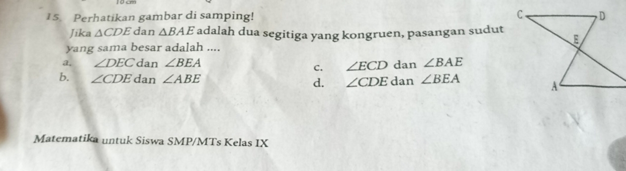 Perhatikan gambar di samping!
Jika △ CDE dan △ BAE adalah dua segitiga yang kongruen, pasangan sudut
yang sama besar adalah ....
a. ∠ DEC dan ∠ BEA dan ∠ BAE
c. ∠ ECD
b. ∠ CDE dan ∠ ABE d. ∠ CDEd Ian ∠ BEA
Matematika untuk Siswa SMP/MTs Kelas IX