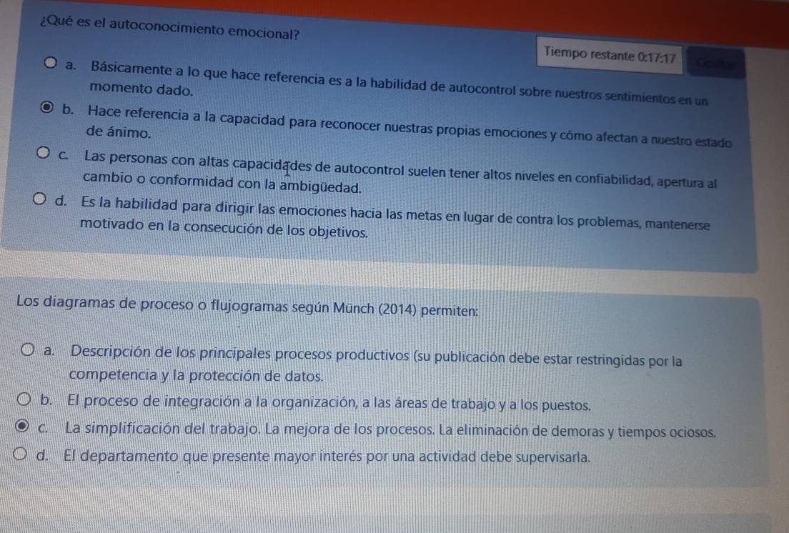 ¿Qué es el autoconocimiento emocional? Tiempo restante 0:17:17 Oculter
a. Básicamente a lo que hace referencia es a la habilidad de autocontrol sobre nuestros sentimientos en un
momento dado.
b. Hace referencia a la capacidad para reconocer nuestras propias emociones y cómo afectan a nuestro estado
de ánimo.
c. Las personas con altas capacidades de autocontrol suelen tener altos niveles en confiabilidad, apertura al
cambio o conformidad con la ambigüedad.
d. Es la habilidad para dirigir las emociones hacia las metas en lugar de contra los problemas, mantenerse
motivado en la consecución de los objetivos.
Los diagramas de proceso o flujogramas según Münch (2014) permiten:
a. Descripción de los principales procesos productivos (su publicación debe estar restringidas por la
competencia y la protección de datos.
b. El proceso de integración a la organización, a las áreas de trabajo y a los puestos.
c. La simplificación del trabajo. La mejora de los procesos. La eliminación de demoras y tiempos ociosos.
d. El departamento que presente mayor interés por una actividad debe supervisarla.