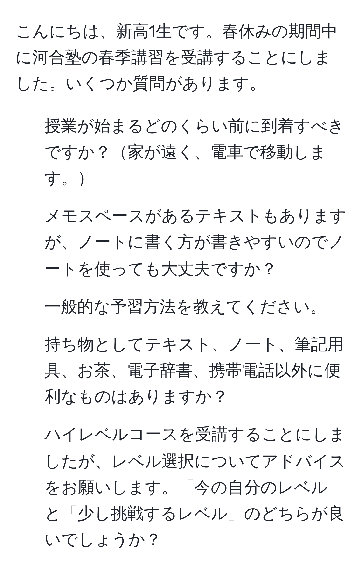 こんにちは、新高1生です。春休みの期間中に河合塾の春季講習を受講することにしました。いくつか質問があります。  
1. 授業が始まるどのくらい前に到着すべきですか？家が遠く、電車で移動します。  
2. メモスペースがあるテキストもありますが、ノートに書く方が書きやすいのでノートを使っても大丈夫ですか？  
3. 一般的な予習方法を教えてください。  
4. 持ち物としてテキスト、ノート、筆記用具、お茶、電子辞書、携帯電話以外に便利なものはありますか？  
5. ハイレベルコースを受講することにしましたが、レベル選択についてアドバイスをお願いします。「今の自分のレベル」と「少し挑戦するレベル」のどちらが良いでしょうか？