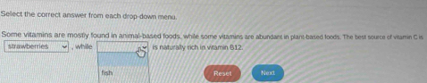 Select the correct answer from each drop-down menu. 
Some vitamins are mostly found in animal-based foods, while some vitamins are abundant in plant-based foods. The best source of vitamin C is 
strawberries , whille is naturally rich in vitamin B12. 
fish Reset Next