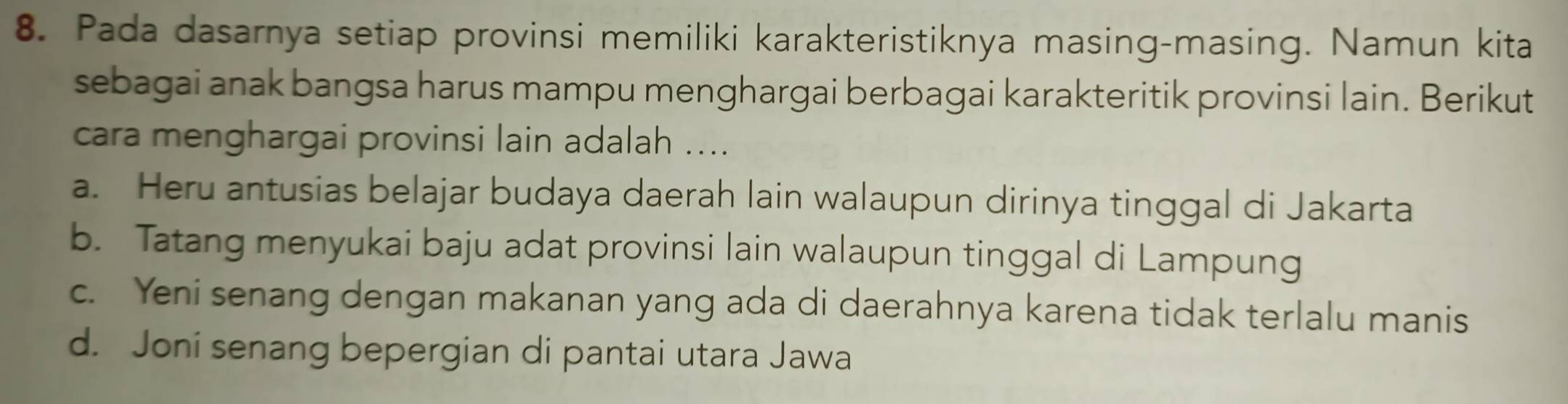 Pada dasarnya setiap provinsi memiliki karakteristiknya masing-masing. Namun kita
sebagai anak bangsa harus mampu menghargai berbagai karakteritik provinsi lain. Berikut
cara menghargai provinsi lain adalah ....
a. Heru antusias belajar budaya daerah lain walaupun dirinya tinggal di Jakarta
b. Tatang menyukai baju adat provinsi lain walaupun tinggal di Lampung
c. Yeni senang dengan makanan yang ada di daerahnya karena tidak terlalu manis
d. Joni senang bepergian di pantai utara Jawa