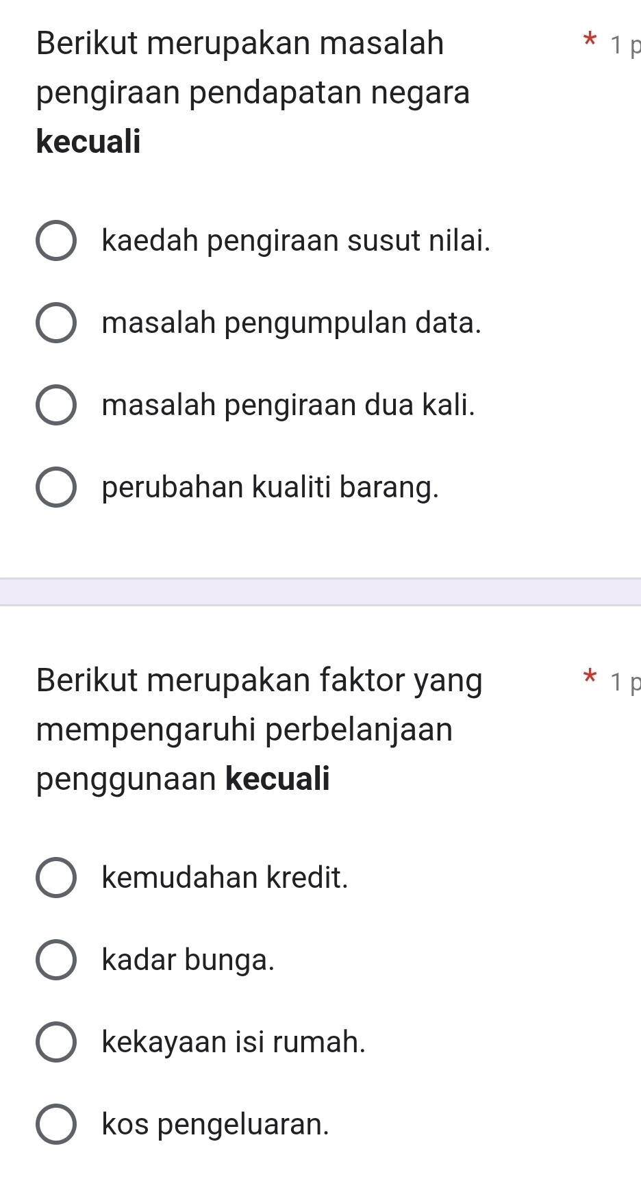 Berikut merupakan masalah * 1 p
pengiraan pendapatan negara
kecuali
kaedah pengiraan susut nilai.
masalah pengumpulan data.
masalah pengiraan dua kali.
perubahan kualiti barang.
Berikut merupakan faktor yang * 1 p
mempengaruhi perbelanjaan
penggunaan kecuali
kemudahan kredit.
kadar bunga.
kekayaan isi rumah.
kos pengeluaran.