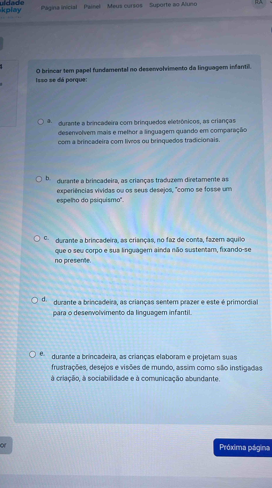 uldade
kplay Página inicial Painel Meus cursos Suporte ao Aluno
a 
O brincar tem papel fundamental no desenvolvimento da linguagem infantil.
Isso se dá porque:
a. durante a brincadeira com brinquedos eletrônicos, as crianças
desenvolvem mais e melhor a linguagem quando em comparação
com a brincadeira com livros ou brinquedos tradicionais.
b. durante a brincadeira, as crianças traduzem diretamente as
experiências vividas ou os seus desejos, “como se fosse um
espelho do psiquismo".
C durante a brincadeira, as crianças, no faz de conta, fazem aquilo
que o seu corpo e sua linguagem ainda não sustentam, fixando-se
no presente.
d. durante a brincadeira, as crianças sentem prazer e este é primordial
para o desenvolvimento da linguagem infantil.
e. durante a brincadeira, as crianças elaboram e projetam suas
frustrações, desejos e visões de mundo, assim como são instigadas
à criação, à sociabilidade e à comunicação abundante.
or Próxima página