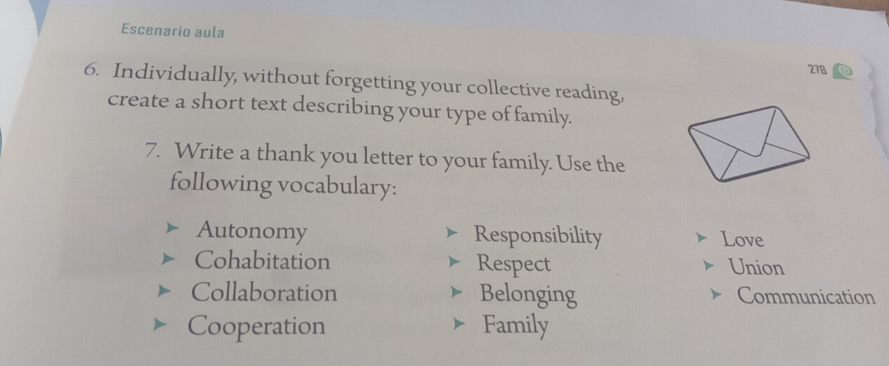 Escenario aula 
278 
6. Individually, without forgetting your collective reading, 
create a short text describing your type of family. 
7. Write a thank you letter to your family. Use the 
following vocabulary: 
Autonomy Responsibility Love 
Cohabitation Respect Union 
Collaboration Belonging Communication 
Cooperation Family