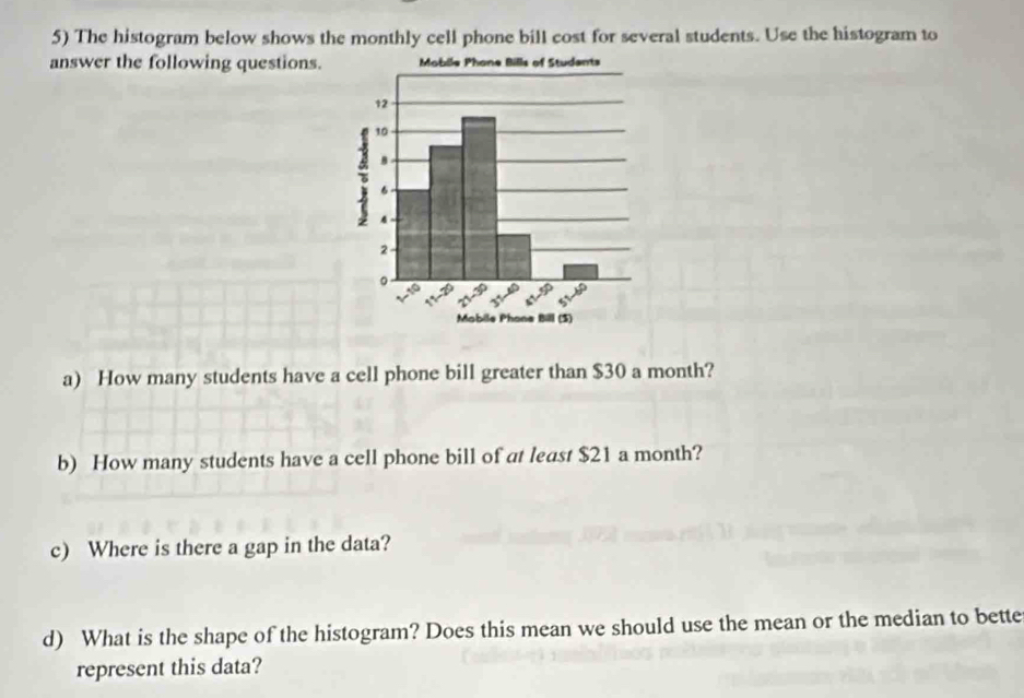 The histogram below shows the monthly cell phone bill cost for several students. Use the histogram to 
answer the following questions. 
a) How many students have a cell phone bill greater than $30 a month? 
b) How many students have a cell phone bill of at least $21 a month? 
c) Where is there a gap in the data? 
d) What is the shape of the histogram? Does this mean we should use the mean or the median to bette 
represent this data?