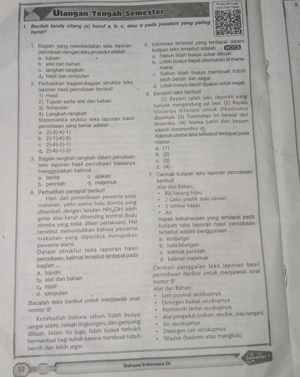 Pindal CR Code
Ulangan Tengah Semester untue Soal Digital 8.
l. Berilah tanda silang (x) huruf a, b, c, atau d pada jawaban yang paling
benar!
1. Bagian yang membedakan teks laporan 5. Informasi tersurat yang terdapat dalam
percobaan dengan teks prosedur adalah .... kutipan teks tersebut adalah ....  e
a. tujuan a. Sabun lidah buaya sukar dibuat
b. alat dan bahan b. Lidah buaya dapat ditemukan di mana
c. langkah-lanqkah mana.
d, hasil dan simpulan c. Sabun lidah buaya membuat tubuh
lebih bersih dan segar
2. Perhatikan bagian-bagian struktur teks d. Lidah buaya dapat dipakai untuk wajah.
laporan hasil percobaan berikut!
1) Hasil
2) Tujuan serta alat dan bahan 6. Bacalah teks berikut! (1) Bayam salah satu sayuran yang
3) Simpulan banyak mengandung zat besi. (2) Bayam
4) Langkah-langkah biasanya ditanam untuk dikonsumsi
Sistematika stuktur teks laporan hasil daunnya. (3) Tumbuhan ini berasal dari
percobaan yang benar adalah .... Amerika. (4) Nama Latin dari bayam
a. 2)-3)-4)-1) adalah Amcronthus sp
b. 2)-1)-4)-3) Kalimat utama teks tersebut terdapat pada
c. 2)-4)-3)-1) nomor
d, 2)-4)-1)-3) a. (1)
3. Bagian langkah-langkah dalam penulisan b. (2) c. (3)
teks laporan hasil percobaan biasanya
menggunakan kalimat .. . d. (4)
a. berita c.ajakan 7. Cermati kutipan teks laporan percobaan
b. perintah d， majemuk berikut!
4. Perhatikan paragraf berikut! Alat dan Bahan:
Hasí, dari pemeriksaan pewarna pada Biji kacang hijau
makanan, yaitu warna bulu domba yang 2 Gelas plastik atau cawan
ditambah dengan larutan NH₄OH lebih 5 lembar kapas Air
gelap atau keruh dibanding kontrol (bulu
domba yang tidak diberi perlakuan). Hal Aspek kebahasaan yang terdapat pada
tersebut menunjukkan bahwa pewarna kutipan teks laporan hasil percobaan
makanan yang diperiksa merupakan tersebut adalah penggunaan ....
pewarna alami. a. konjungsi
Dalam struktur teks laporan hasil b. kata bilangan
percobaan, kalimat tersebut terdapat pada c. kalimat perintah
bagian .... d. kalimat majemuk
a. tujuan Cermati penggalan teks laporan hasil
b alat dan bahan percobaan berikut untuk menjawab soal
c， hasil nomor 8!
d. simpulan Alat dan Bahan:
Bacalah teks berikut untuk menjawab soal Lem povinal secükupnya
Detergen bubuk secukupnya
nomor 5! Pembersih lantai secukupnya
Ketahuilah bahwa sabun lidah buaya
sangat alami, ramah lingkungan, dan gampang Alat pengaduk (mikser, sendok, atau tangan)
Air secukupnya
dibuat. Selain itu juga, lidah buaya terbukti
bermanfaat bagi tubuh karena membuat tubuh Detergen cair secukupnya
bersih dan lebih segar. Wadah (baskom atau mangkuk)
32 Bahasa Indonesia IX Semester 1