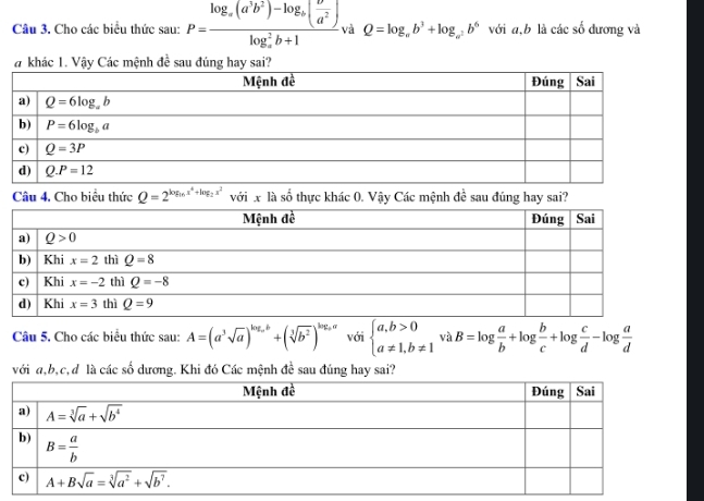 Cho các biểu thức sau: P=frac log _a(a^3b^2)-log _b( b^2/a^2 )(log _a)^2b+1 và Q=log _ab^3+log _a^2b^6 với a,b là các £ dương và
# khác 1. Vậy Các mệnh đề sau đúng hay sai?
Câu 4, Cho biểu thức Q=2^(log _16)x^4+log _2x^2 với x là số thực khác 0. Vậy Các mệnh đề sau đúng hay sai?
Câu 5. Cho các biểu thức sau: A=(a^3sqrt(a))^log _ab+(sqrt[3](b^2))^log _aa với beginarrayl a,b>0 a!= 1,b!= 1endarray. và B=log  a/b +log  b/c +log  c/d -log  a/d 
với a,b,c,đ là các số dương. Khi đó Các mệnh đề sau đúng hay sai?