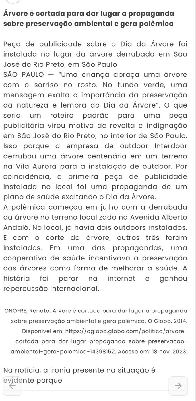 Árvore é cortada para dar lugar a propaganda
sobre preservação ambiental e gera polêmica
Peça de publicidade sobre o Dia da Árvore foi
instalada no lugar da árvore derrubada em São
José do Rio Preto, em São Paulo
SÃO PAULO - "Uma criança abraça uma árvore
com o sorriso no rosto. No fundo verde, uma
mensagem exalta a importância da preservação
da natureza e lembra do Dia da Árvore". O que
seria um roteiro padrão para uma peça
publicitária virou motivo de revolta e indignação
em São José do Rio Preto, no interior de São Paulo.
Isso porque a empresa de outdoor Interdoor
derrubou uma árvore centenária em um terreno
na Vila Aurora para a instalação de outdoor. Por
coincidência, a primeira peça de publicidade
instalada no local foi uma propaganda de um 
plano de saúde exaltando o Dia da Árvore.
A polêmica começou em julho com a derrubada
da árvore no terreno localizado na Avenida Alberto
Andaló. No local, já havia dois outdoors instalados.
E com o corte da árvore, outros três foram
instalados. Em uma das propagandas, uma
cooperativa de saúde incentivava a preservação
das árvores como forma de melhorar a saúde. A
história foi parar na internet e ganhou
repercussão internacional.
ONOFRE, Renato. Árvore é cortada para dar lugar a propaganda
sobre preservação ambiental e gera polêmica. O Globo, 2014.
Disponível em: https://oglobo.globo.com/politica/arvore-
cortada-para-dar-lugar-propaganda-sobre-preservacao-
ambiental-gera-polemica-14398152. Acesso em: 18 nov. 2023.
Na notícia, a ironia presente na situação é
evjdente porque