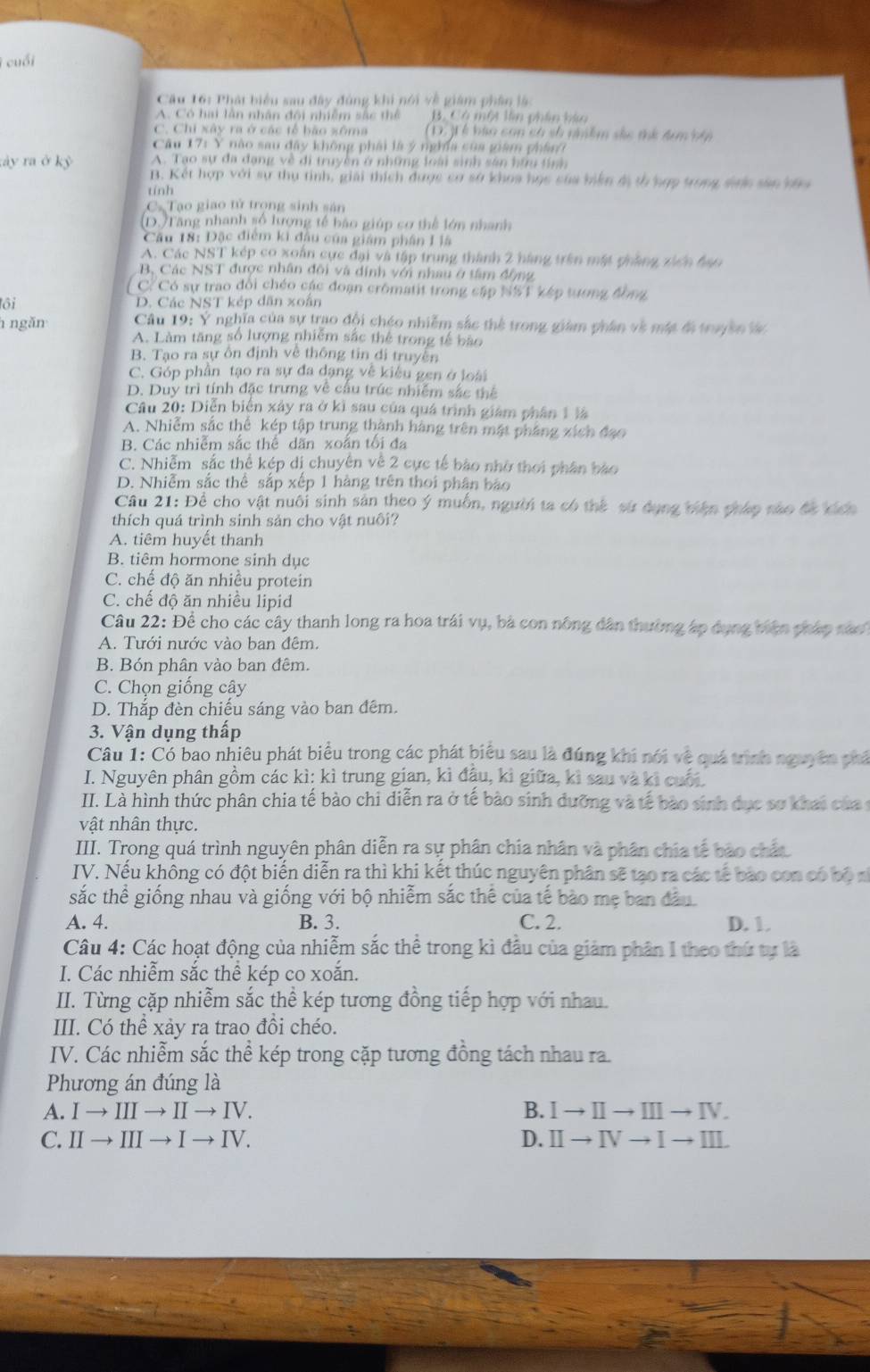 cuối
Cầu 16: Phát biểu sau đây đùng khi nói về giám phân là
A. Có hai lằn nhân đôi nhiễm sắc thể B. Có một lên phần kàu
C. Chi xây ra ở các tế bão xôma (D. )  ễ bào con có số nhiềm sắc tứ đim nập
Câu 17: Y nào sau đây không phải là ý nghĩa của giam phân
A. Tạo sự đa đạng về di truyền ở những loài sinh sản hữu tính
tày ra ở kỷ B. Kết hợp với sự thụ tinh, giải thích được cơ sở khoa học của biến đị th hợp trong saic sân ưa
tính
C Tạo giao tử trọng sinh sản
(D.)Tăng nhanh số lượng tế bảo giúp cơ thể lớn nhanh
Câu 18: Đặc điểm ki đầu của giám phân L là
A. Các NST kép co xoán cực đại và tập trung thành 2 hàng trên mật gháng xiên hạo
B, Các NST được nhân đôi và dính với nhau ở tâm động
C/Có sự trao đổi chéo các đoạn crômatit trong cập NST kếp tương đồng
lôi D. Các NST kép dân xoắn
ngăn  Câu 19: Ý nghĩa của sự trao đội chéo nhiễm sắc thể trong giám phân về một đ truyền lác
A. Làm tăng số lượng nhiễm sắc thể trong tế bào
B. Tạo ra sự ôn định về thống tin di truyền
C. Góp phần tạo ra sự đa dạng về kiêu gen ở loài
D. Duy trì tính đặc trưng về cầu trúc nhiễm sắc thể
Câu 20: Diễn biển xây ra ở kĩ sau của quá trình giám phân 1 là
A. Nhiễm sắc thể kép tập trung thành hàng trên mật phẳng xích đạo
B. Các nhiễm sắc thể dãn xoắn tối đa
C. Nhiễm sắc thể kép di chuyên về 2 cực tế bào nhờ thời phân bào
D. Nhiễm sắc thể sắp xếp 1 hàng trên thoi phân bão
Câu 21: Đề cho vật nuôi sinh sản theo ý muồn, người ta có thể sứ dụng biện pháp sào đã kích
thích quá trình sinh sản cho vật nuôi?
A. tiêm huyết thanh
B. tiêm hormone sinh dục
C. chế độ ăn nhiều protein
C. chế độ ăn nhiều lipid
Câu 22: Để cho các cây thanh long ra hoa trái vụ, bà con nông dân thường áp dụng biện pháp sáo
A. Tưới nước vào ban đêm.
B. Bón phân vào ban đêm.
C. Chọn giống cây
D. Thắp đèn chiếu sáng vào ban đêm.
3. Vận dụng thấp
Câu 1: Có bao nhiêu phát biểu trong các phát biểu sau là đúng khi nói về quá trình nguyên phá
I. Nguyên phân gồm các kì: kì trung gian, kì đầu, kì giữa, kì sau và ki cuối.
II. Là hình thức phân chia tế bào chi diễn ra ở tế bào sinh dưỡng và tế bào sinh dục sơ khai của c
vật nhân thực.
IIII. Trong quá trình nguyên phân diễn ra sự phân chia nhân và phân chia tế bào chất
ITV. Nếu không có đột biến diễn ra thì khi kết thúc nguyên phân sẽ tạo ra các tế bào con có bộ s
sắc thể giống nhau và giống với bộ nhiễm sắc thể của tế bào mẹ ban đầu
A. 4. B. 3. C. 2. D. 1.
Câu 4: Các hoạt động của nhiễm sắc thể trong kì đầu của giảm phân I theo thứ tự là
I. Các nhiễm sắc thể kép co xoắn.
II. Từng cặp nhiễm sắc thể kép tương đồng tiếp hợp với nhau.
III. Có thể xảy ra trao đồi chéo.
IV. Các nhiễm sắc thể kép trong cặp tương đồng tách nhau ra.
Phương án đúng là
A. I → III → II → IV. B. Ⅰ→Ⅱ→Ⅲ→Ⅳ.
C. II → III → I → IV. D. Ⅱ→ Ⅳ → Ⅰ →Ⅲ.