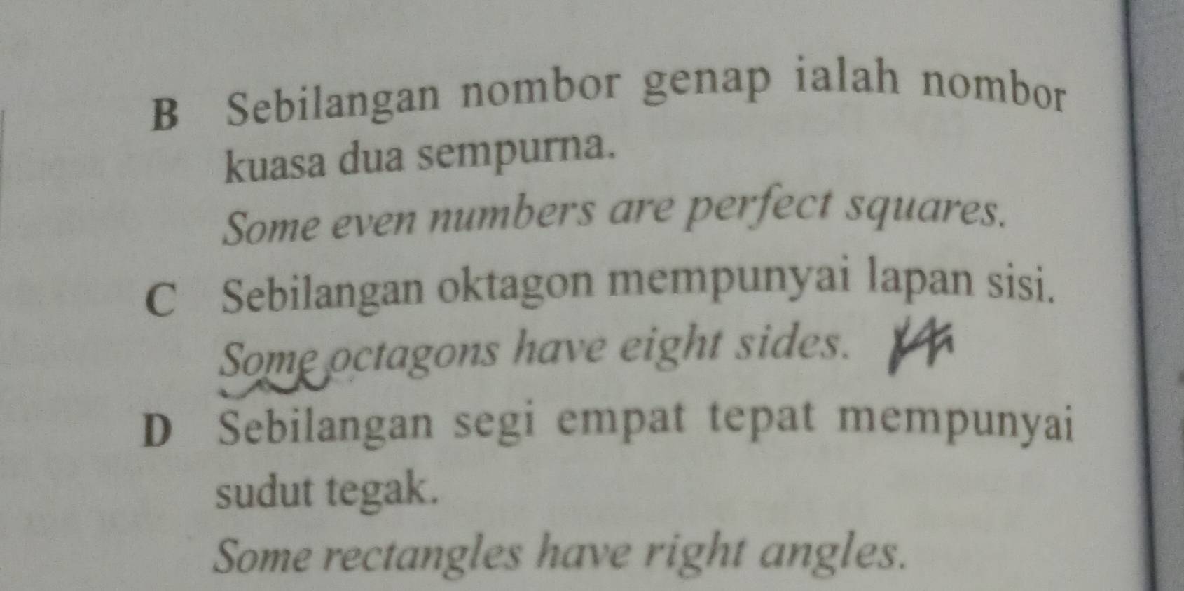 B Sebilangan nombor genap ialah nombor
kuasa dua sempurna.
Some even numbers are perfect squares.
C Sebilangan oktagon mempunyai lapan sisi.
Some octagons have eight sides.
D Sebilangan segi empat tepat mempunyai
sudut tegak.
Some rectangles have right angles.