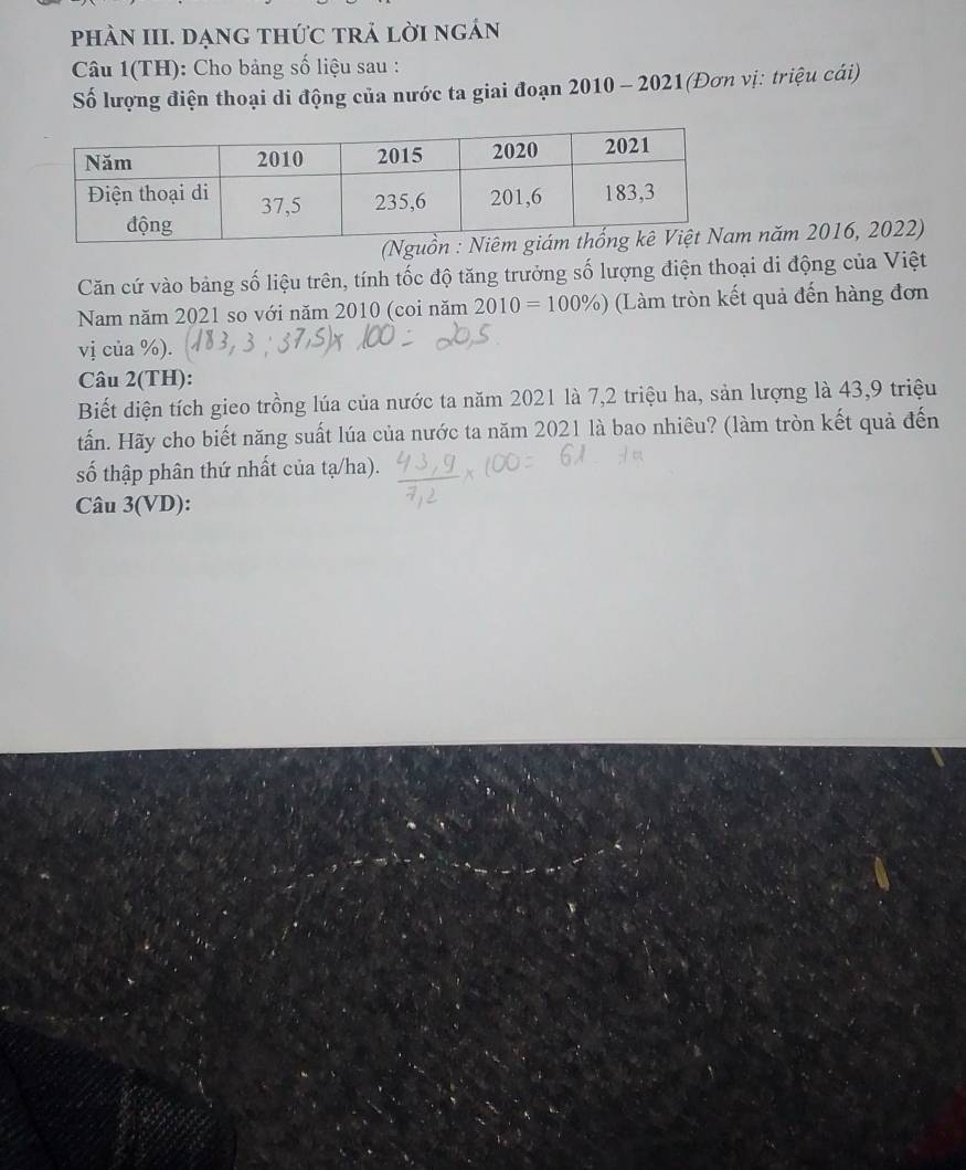 phÀN III. dạng thức trả lời ngán 
Câu 1(TH): Cho bảng số liệu sau : 
Số lượng điện thoại di động của nước ta giai đoạn 2010 - 2021(Đơn vị: triệu cái) 
m năm 2016, 2022) 
Căn cứ vào bảng số liệu trên, tính tốc độ tăng trưởng số lượng điện thoại di động của Việt 
Nam năm 2021 so với năm 2010 (coi năm 2010=100% ) (Làm tròn kết quả đến hàng đơn 
vị của %). 
Câu 2(TH): 
Biết diện tích gieo trồng lúa của nước ta năm 2021 là 7, 2 triệu ha, sản lượng là 43, 9 triệu 
tấn. Hãy cho biết năng suất lúa của nước ta năm 2021 là bao nhiêu? (làm tròn kết quả đến 
số thập phân thứ nhất của tạ/ha). 
Câu 3(VD):