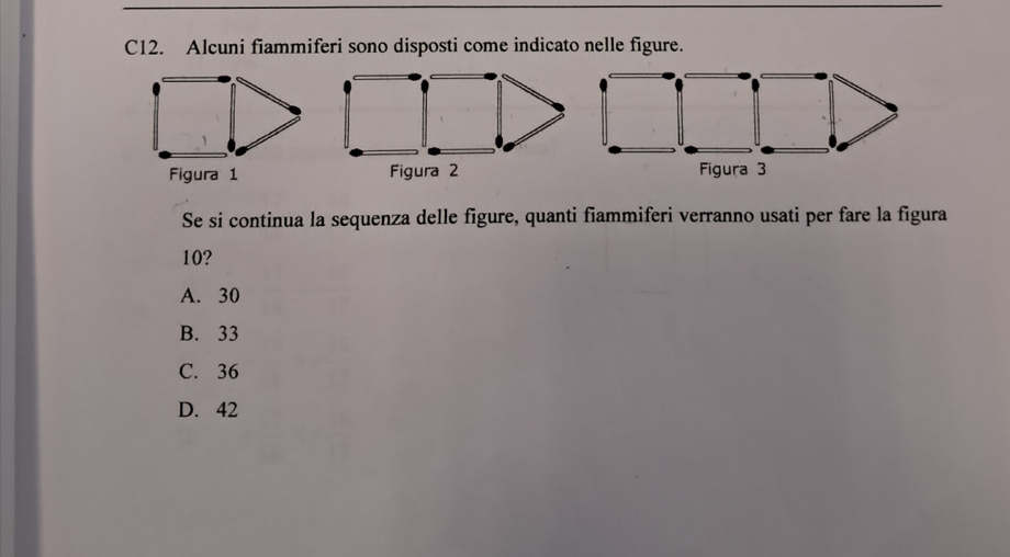 C12. Alcuni fiammiferi sono disposti come indicato nelle figure.
Figura 1 Figura 2 Figura 3
Se si continua la sequenza delle figure, quanti fiammiferi verranno usati per fare la figura
10?
A. 30
B. 33
C. 36
D. 42