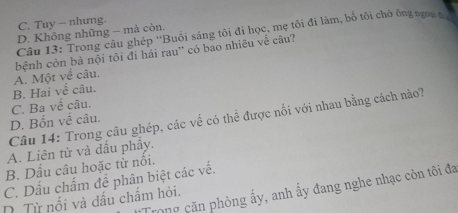 C. Tuy - nhưng.
Câu 13: Trong câu ghép “Buổi sáng tôi đi học, mẹ tôi đi làm, bố tôi chở ông ngoại đĩ
D. Không những - mà còn.
bệnh còn bà nội tôi đi hái rau'' có bao nhiêu vế câu?
A. Một vế câu.
B. Hai vế câu.
C. Ba vế câu.
Câu 14: Trong câu ghép, các vế có thể được nối với nhau bằng cách nào?
D. Bốn vế câu.
A. Liên từ và dấu phầy.
B. Dấu câu hoặc từ nổi.
C. Dấu chấm để phân biệt các vế.
Trong căn phòng ấy, anh ấy đang nghe nhạc còn tôi đa
D. Từ nối và dấu chẩm hỏi.