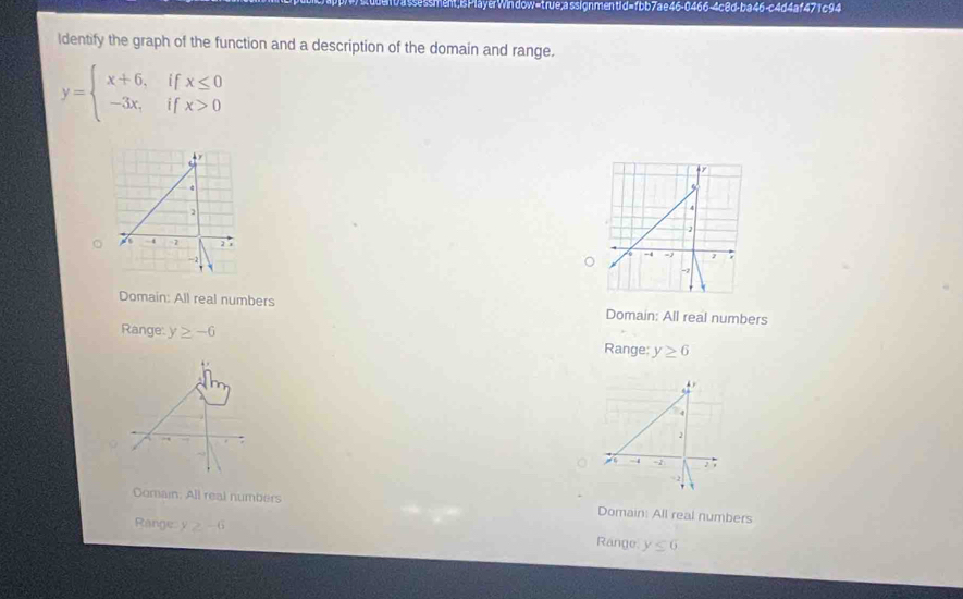 sment; is PlayerWin dow=true;a ssignmentid=fbb7ae46-0466-4c8d-ba46-c4d4af471 c94
Identify the graph of the function and a description of the domain and range.
y=beginarrayl x+6,ifx≤ 0 -3x,ifx>0endarray.
Domain: All real numbers Domain: All real numbers
Range: y≥ -6 Range: y≥ 6
。
Comain: All real numbers Domain: All real numbers
Range y≥ -6 Range y≤ 6