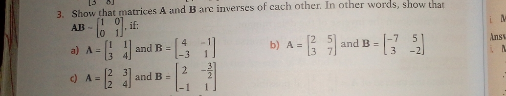 3 
3. Show that matrices A and B are inverses of each other. In other words, show that
AB=beginbmatrix 1&0 0&1endbmatrix , if: 
i. N 
Ansv 
a) A=beginbmatrix 1&1 3&4endbmatrix and B=beginbmatrix 4&-1 -3&1endbmatrix b) A=beginbmatrix 2&5 3&7endbmatrix and B=beginbmatrix -7&5 3&-2endbmatrix i. N 
c) A=beginbmatrix 2&3 2&4endbmatrix and B=beginbmatrix 2&- 3/2  -1&1endbmatrix