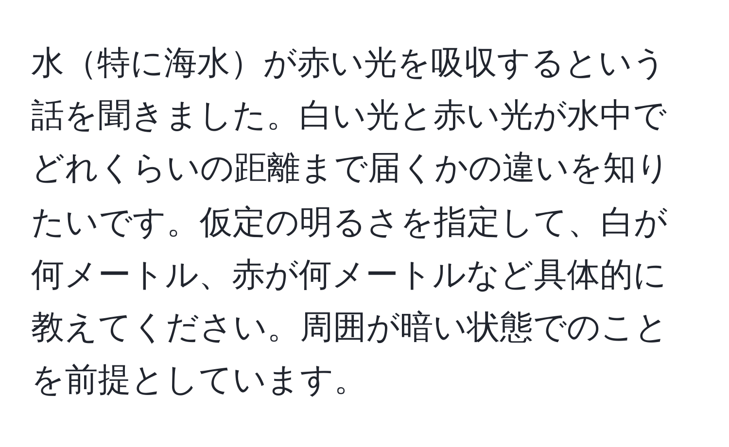 水特に海水が赤い光を吸収するという話を聞きました。白い光と赤い光が水中でどれくらいの距離まで届くかの違いを知りたいです。仮定の明るさを指定して、白が何メートル、赤が何メートルなど具体的に教えてください。周囲が暗い状態でのことを前提としています。