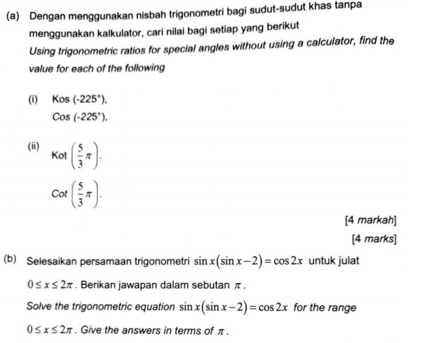 Dengan menggunakan nisbah trigonometri bagi sudut-sudut khas tanpa 
menggunakan kalkulator, cari nilai bagi setiap yang berikut 
Using trigonometric ratios for special angles without using a calculator, find the 
value for each of the following 
(i) Kos(-225°).
Cos(-225°), 
(ii) ( 5/3 π ).
K
□ 
cot ( 5/3 π ). 
[4 markah] 
[4 marks] 
(b) Selesaikan persamaan trigonometri sin x(sin x-2)=cos 2x untuk julat
0≤ x≤ 2π. Berikan jawapan dalam sebutan π. 
Solve the trigonometric equation sin x(sin x-2)=cos 2x for the range
0≤ x≤ 2π. Give the answers in terms of π.