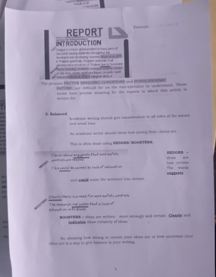 REPORT Example: 
INTRODUCTION 
Demgue is a major global problem in many parts of 
the world causing epidemits throughout the 
developed and developing countries 29hast et i6, 2013
in Thailand spectfically, frequent outbinsaks in all 
administrabiee provinces of Thailand due to favourable 
Vector treeding conditions and hyper encenic neture 
of the virus, causes senficant impact on public heath 
resources it et al, 2295, in Bangkok aone, a 
The phrases VECTOR BREEDING CONDITIONS and BYPER-ENDEMIC 
NATURE, are difficult for us the non-specialist to understand. These 
terms have precise meaning for the experts in which this article is 
written for 
5. Balanced 
Academic writing should give consideration to all sides of the issues 
and avoid bias. 
An academic writer should show how strong their claims are. 
This is often done using HEDGES/BOOSTERS. 
The ex dence sug gests that more sufety ideas are HEDGES - 
controls are reeded . 
less certain 
This could be caused by lack of education The words 
suggests 
and could make the sentence less certain. 
Clearly there is a need for more safety controls. 
The reseurch indi cates that a lack of 
edication is to blame. 
BOOSTERS - ideas are written more strongly and certain. Clearly and 
An indicates show certainty of ideas. 
5 
So, showing how strong or certain your ideas are or how uncertain your 
ideas are is a way to give balance to your writing.
