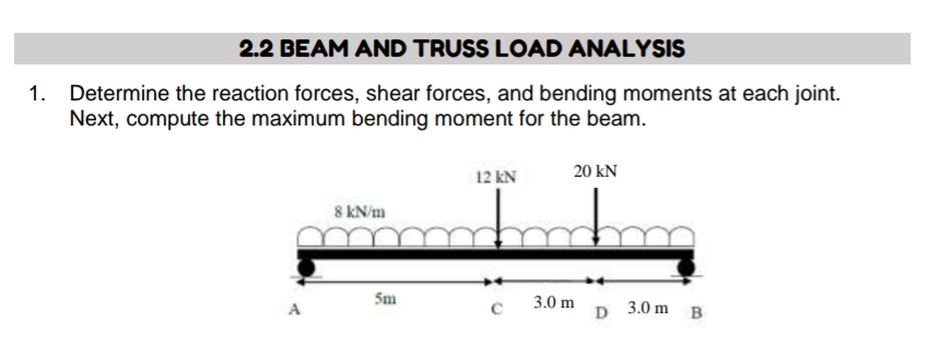 2.2 BEAM AND TRUSS LOAD ANALYSIS 
1. Determine the reaction forces, shear forces, and bending moments at each joint. 
Next, compute the maximum bending moment for the beam.