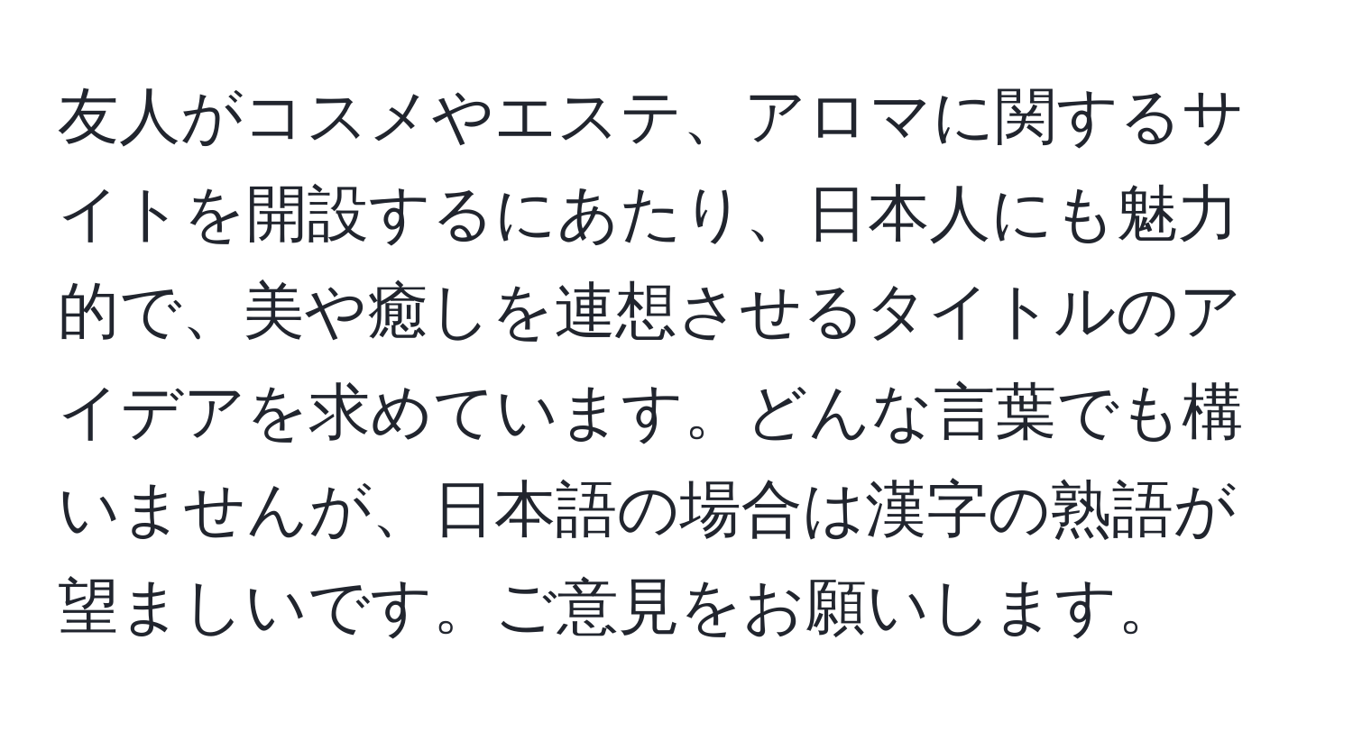 友人がコスメやエステ、アロマに関するサイトを開設するにあたり、日本人にも魅力的で、美や癒しを連想させるタイトルのアイデアを求めています。どんな言葉でも構いませんが、日本語の場合は漢字の熟語が望ましいです。ご意見をお願いします。