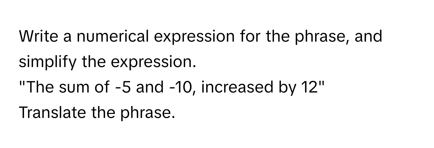 Write a numerical expression for the phrase, and simplify the expression. 
"The sum of -5 and -10, increased by 12" 
Translate the phrase.