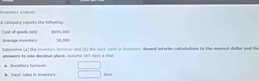 Inventory analysis 
A company reports the following: 
Cost of goods sold $696,000
Average inventory 58,000
Determine (a) the inventory turnover and (b) the days ' sales in inventory. Round interim calculations to the nearest dollar and fin 
answers to one decimal place. Assume 365 days a year
a.Inventory turnover 
b. Days ' sales in inventory days