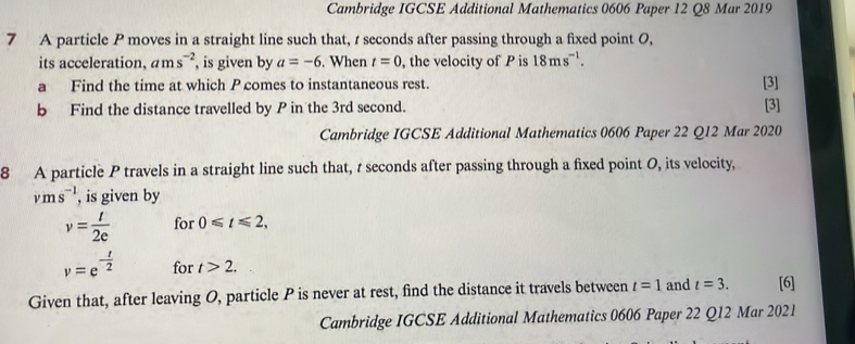 Cambridge IGCSE Additional Mathematics 0606 Paper 12 Q8 Mar 2019 
7 A particle P moves in a straight line such that, r seconds after passing through a fixed point 0, 
its acceleration. ams^(-2) , is given by a=-6. When t=0 the velocity of P is 18ms^(-1). 
a Find the time at which P comes to instantaneous rest. [3] 
b Find the distance travelled by P in the 3rd second. [3] 
Cambridge IGCSE Additional Mathematics 0606 Paper 22 Q12 Mar 2020 
8 A particle P travels in a straight line such that, t seconds after passing through a fixed point O, its velocity,
vms^(-1) , is given by
v= t/2e  for 0≤slant t≤slant 2,
v=e^(-frac t)2 for t>2. 
Given that, after leaving O, particle P is never at rest, find the distance it travels between t=1 and t=3. [6] 
Cambridge IGCSE Additional Mathematics 0606 Paper 22 Q12 Mar 2021