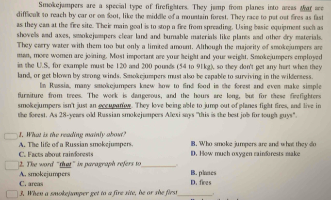 Smokejumpers are a special type of firefighters. They jump from planes into areas that are
difficult to reach by car or on foot, like the middle of a mountain forest. They race to put out fires as fast
as they can at the fire site. Their main goal is to stop a fire from spreading. Using basic equipment such as
shovels and axes, smokejumpers clear land and burnable materials like plants and other dry materials.
They carry water with them too but only a limited amount. Although the majority of smokejumpers are
man, more women are joining. Most important are your height and your weight. Smokejumpers employed
in the U.S, for example must be 120 and 200 pounds (54 to 91kg), so they don't get any hurt when they
land, or get blown by strong winds. Smokejumpers must also be capable to surviving in the wilderness.
In Russia, many smokejumpers knew how to find food in the forest and even make simple
furniture from trees. The work is dangerous, and the hours are long, but for these firefighters
smokejumpers isn't just an occupation. They love being able to jump out of planes fight fires, and live in
the forest. As 28-years old Russian smokejumpers Alexi says "this is the best job for tough guys".
1. What is the reading mainly about?
A. The life of a Russian smokejumpers. B. Who smoke jumpers are and what they do
C. Facts about rainforests D. How much oxygen rainforests make
2. The word “that” in paragraph refers to_ .
A. smokejumpers B. planes
C. areas D. fires
3. When a smokejumper get to a fire site, he or she first _.