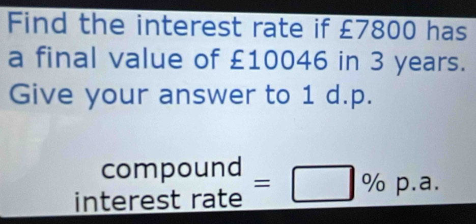 Find the interest rate if £7800 has 
a final value of £10046 in 3 years. 
Give your answer to 1 d.p. 
compound 
interest rate =□ % p.a.