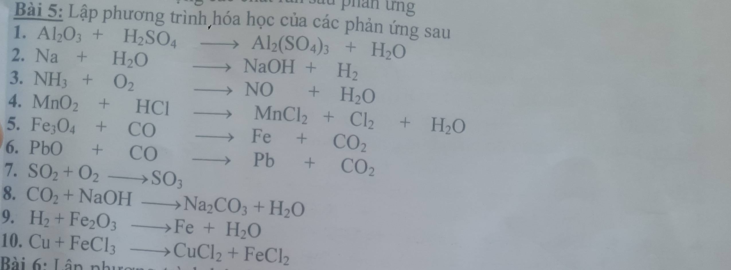 au phản ứng 
Bài 5: Lập phương trình hóa học của các phản ứng sau 
1. Al_2O_3+H_2SO_4to Al_2(SO_4)_3+H_2O
2. Na+H_2Oto NaOH+H_2
3. NH_3+O_2to NO+H_2O
4. MnO_2+HClto MnCl_2+Cl_2+H_2O
5. Fe_3O_4+COto Fe+CO_2
6. PbO+COto Pb+CO_2
7. SO_2+O_2to SO_3
8. 
9. CO_2+NaOHto Na_2CO_3+H_2O
10.
H_2+Fe_2O_3to Fe+H_2O
Bài Cu+FeCl_3to CuCl_2+FeCl_2 6· That an