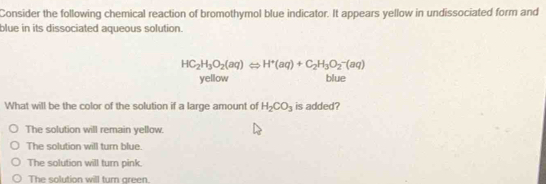 Consider the following chemical reaction of bromothymol blue indicator. It appears yellow in undissociated form and
blue in its dissociated aqueous solution.
HC_2H_3O_2(aq)Leftrightarrow H^+(aq)+C_2H_3O_2^(-(aq)
yellow blue
What will be the color of the solution if a large amount of H_2)CO_3 is added?
The solution will remain yellow.
The solution will turn blue.
The solution will turn pink.
The solution will turn green.