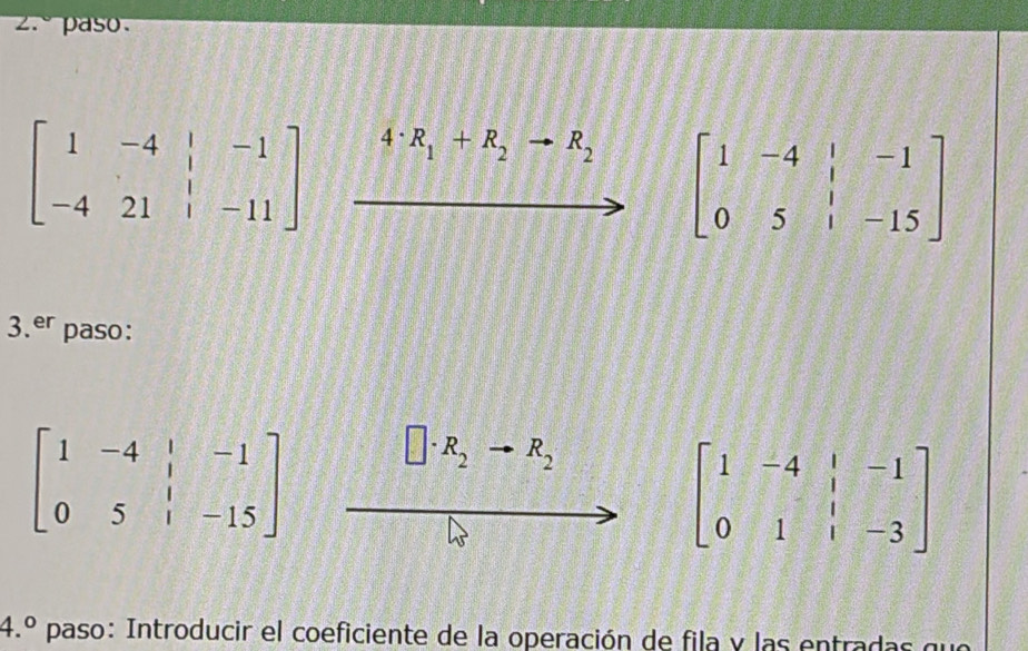 2.º paso.
beginbmatrix 1&-4&|&-1 -4&21&|&-11endbmatrix 4· R_1+R_2to R_2 beginbmatrix 1&-4&|&-1 0&5&|&-15endbmatrix
3.er paso:
beginbmatrix 1&-4&|&-1 0&5&|&-15endbmatrix
R_2to R_2
beginbmatrix 1&-4&|&-1 0&1&|&-3endbmatrix
4.^circ  paso: Introducir el coeficiente de la operación de fila y las entradas que