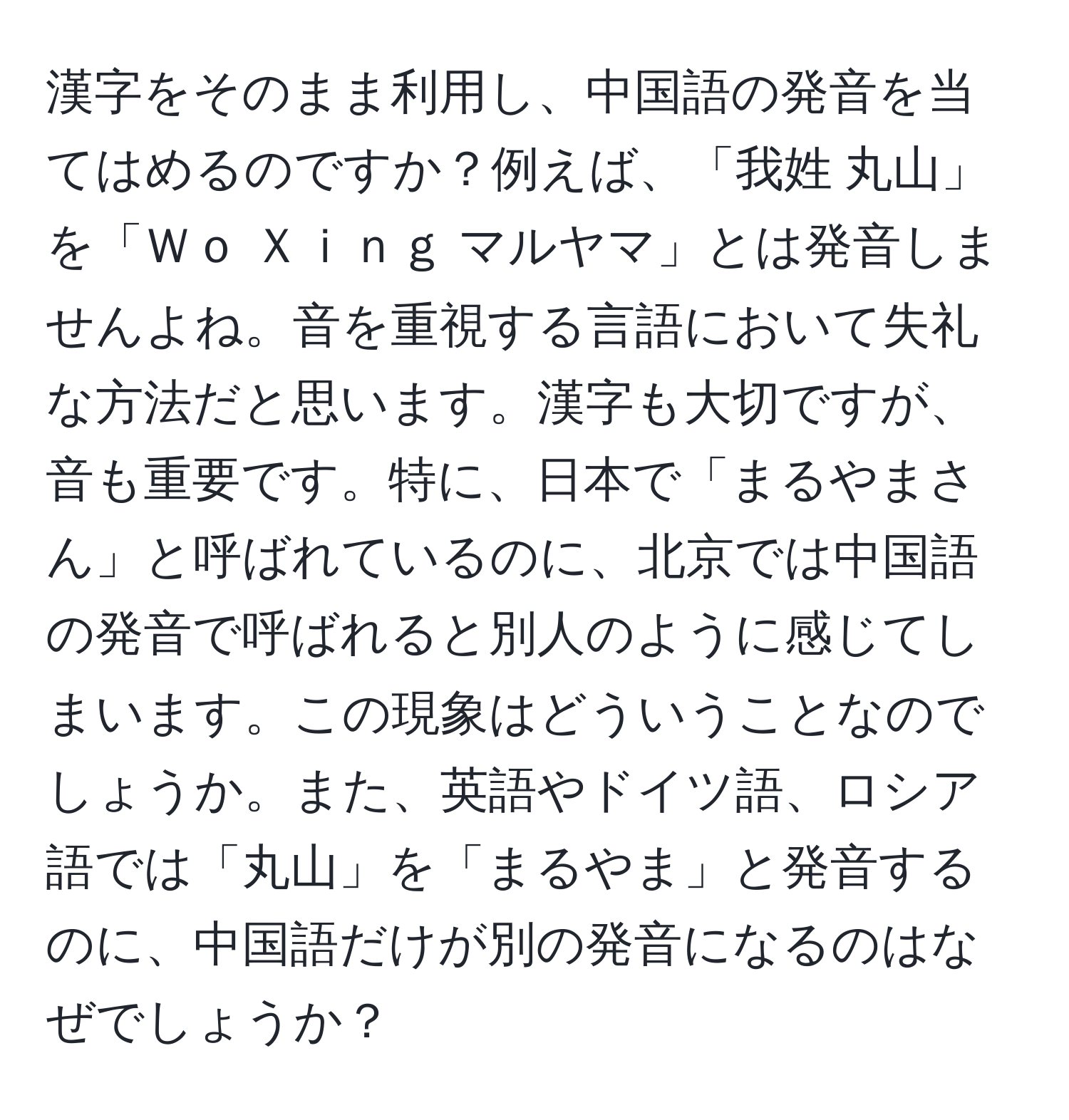 漢字をそのまま利用し、中国語の発音を当てはめるのですか？例えば、「我姓 丸山」を「Ｗｏ Ｘｉｎｇ マルヤマ」とは発音しませんよね。音を重視する言語において失礼な方法だと思います。漢字も大切ですが、音も重要です。特に、日本で「まるやまさん」と呼ばれているのに、北京では中国語の発音で呼ばれると別人のように感じてしまいます。この現象はどういうことなのでしょうか。また、英語やドイツ語、ロシア語では「丸山」を「まるやま」と発音するのに、中国語だけが別の発音になるのはなぜでしょうか？