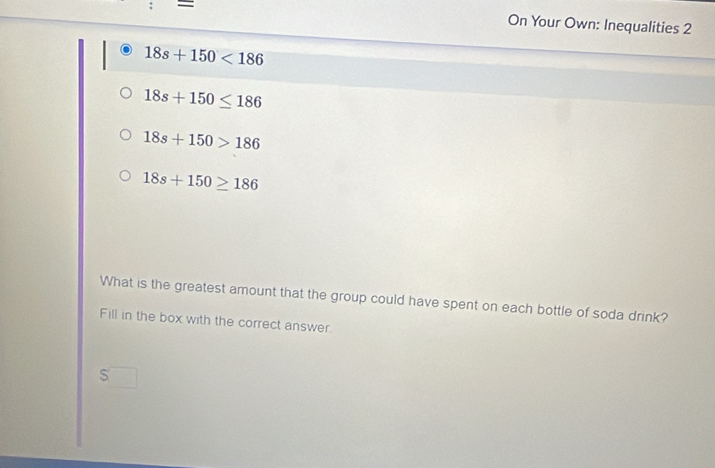 = 
On Your Own: Inequalities 2
18s+150<186</tex>
18s+150≤ 186
18s+150>186
18s+150≥ 186
What is the greatest amount that the group could have spent on each bottle of soda drink? 
Fill in the box with the correct answer. 
S□