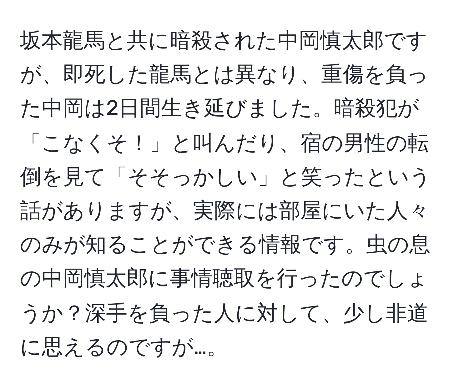 坂本龍馬と共に暗殺された中岡慎太郎ですが、即死した龍馬とは異なり、重傷を負った中岡は2日間生き延びました。暗殺犯が「こなくそ！」と叫んだり、宿の男性の転倒を見て「そそっかしい」と笑ったという話がありますが、実際には部屋にいた人々のみが知ることができる情報です。虫の息の中岡慎太郎に事情聴取を行ったのでしょうか？深手を負った人に対して、少し非道に思えるのですが…。