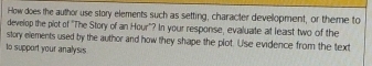 How does the author use story elements such as setting, character devellopment, or theme to 
develop the plot of "The Story of an Hour'? In your response, evaluate at least two of the 
story elements used by the author and how they shape the plot. Use evidence from the text 
to support your analysis